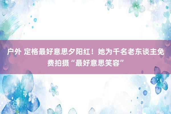 户外 定格最好意思夕阳红!她为千名老东谈主免费拍摄“最好意思笑容”