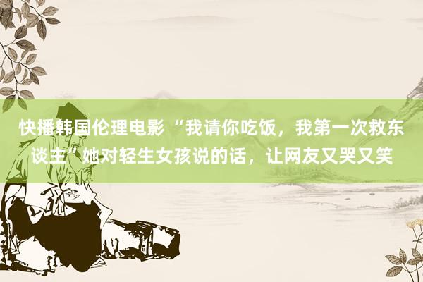 快播韩国伦理电影 “我请你吃饭,我第一次救东谈主”她对轻生女孩说的话,让网友又哭又笑