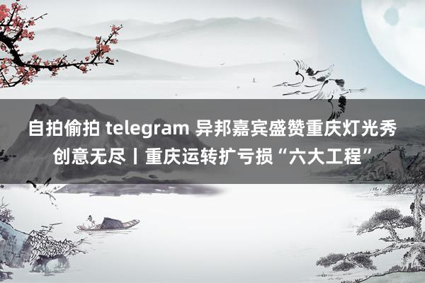 自拍偷拍 telegram 异邦嘉宾盛赞重庆灯光秀创意无尽丨重庆运转扩亏损“六大工程”