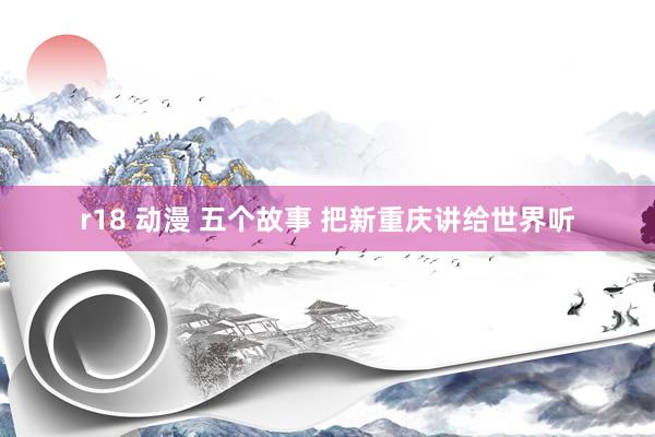 r18 动漫 五个故事 把新重庆讲给世界听