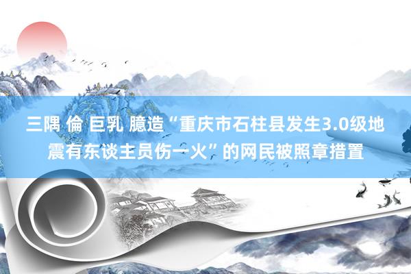 三隅 倫 巨乳 臆造“重庆市石柱县发生3.0级地震有东谈主员伤一火”的网民被照章措置