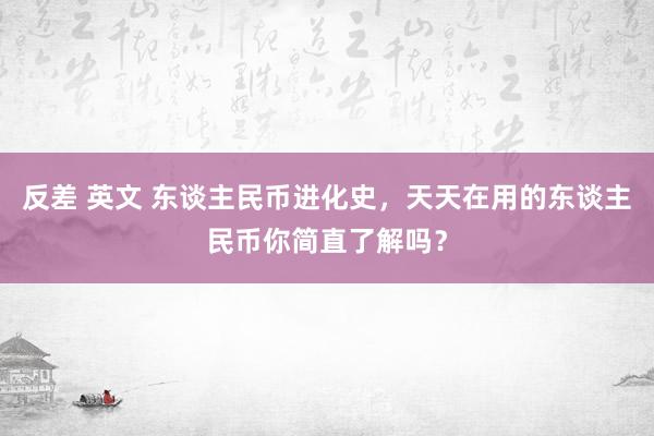 反差 英文 东谈主民币进化史,天天在用的东谈主民币你简直了解吗?