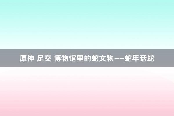 原神 足交 博物馆里的蛇文物——蛇年话蛇