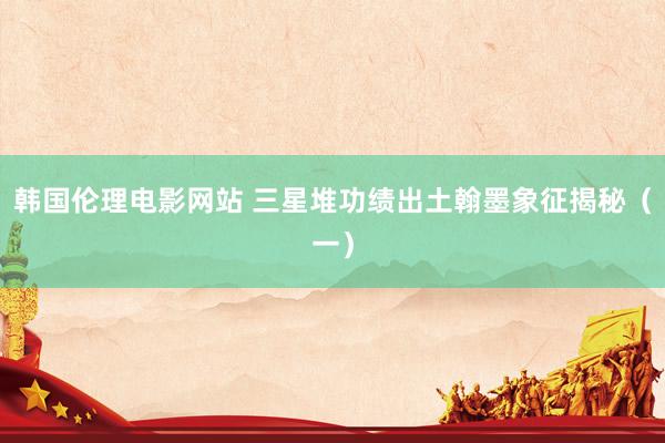 韩国伦理电影网站 三星堆功绩出土翰墨象征揭秘（一）