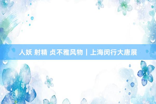 人妖 射精 贞不雅风物|上海闵行大唐展