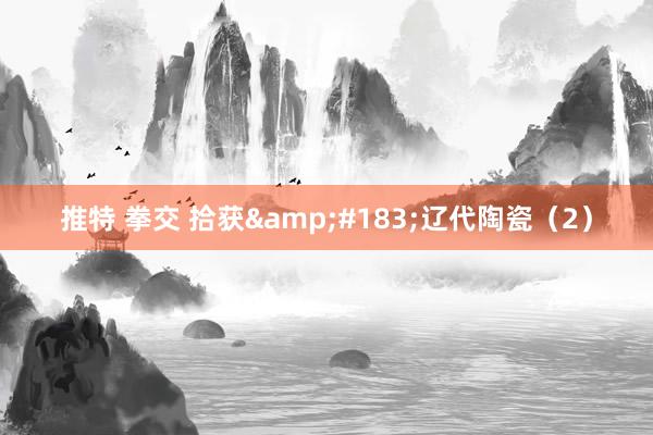 推特 拳交 拾获&#183;辽代陶瓷（2）