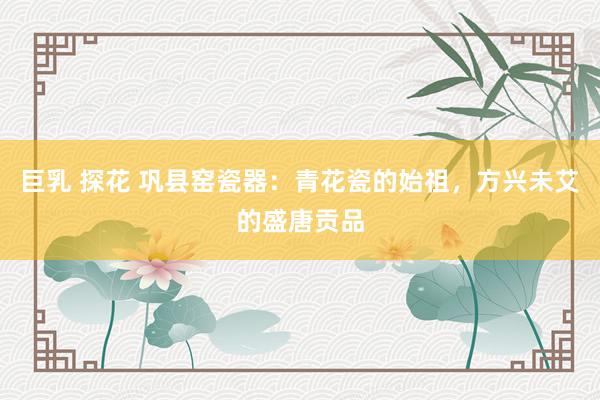 巨乳 探花 巩县窑瓷器：青花瓷的始祖，方兴未艾的盛唐贡品