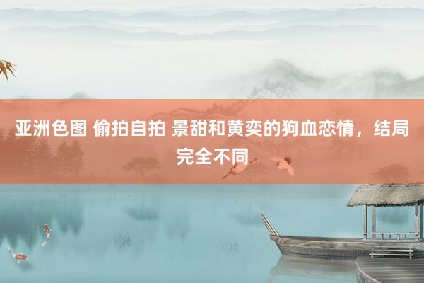 亚洲色图 偷拍自拍 景甜和黄奕的狗血恋情,结局完全不同