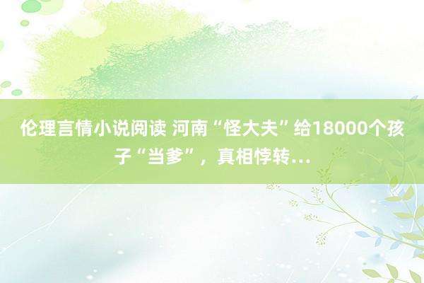 伦理言情小说阅读 河南“怪大夫”给18000个孩子“当爹”,真相悖转…