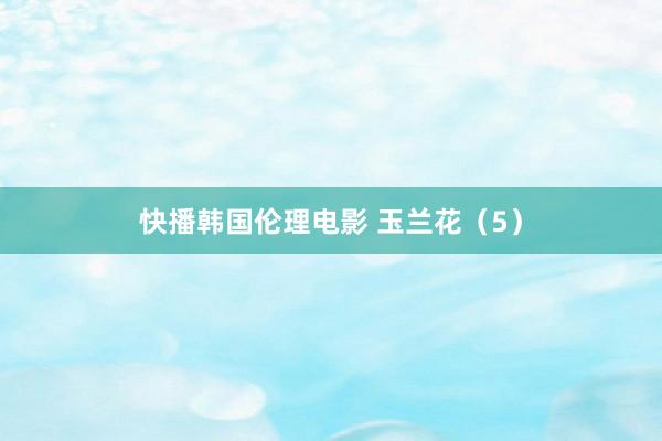 快播韩国伦理电影 玉兰花（5）