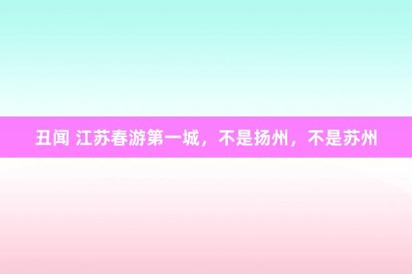 丑闻 江苏春游第一城,不是扬州,不是苏州