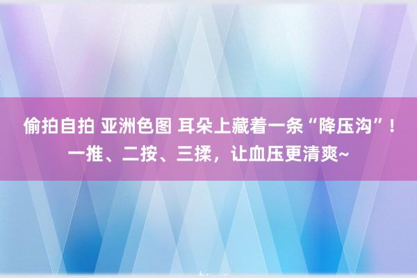 偷拍自拍 亚洲色图 耳朵上藏着一条“降压沟”!一推、二按、三揉,让血压更清爽~