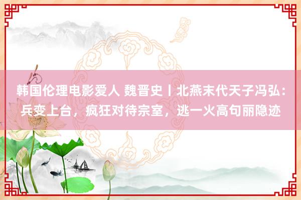韩国伦理电影爱人 魏晋史丨北燕末代天子冯弘:兵变上台,疯狂对待宗室,逃一火高句丽隐迹