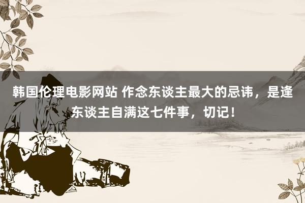 韩国伦理电影网站 作念东谈主最大的忌讳,是逢东谈主自满这七件事,切记!