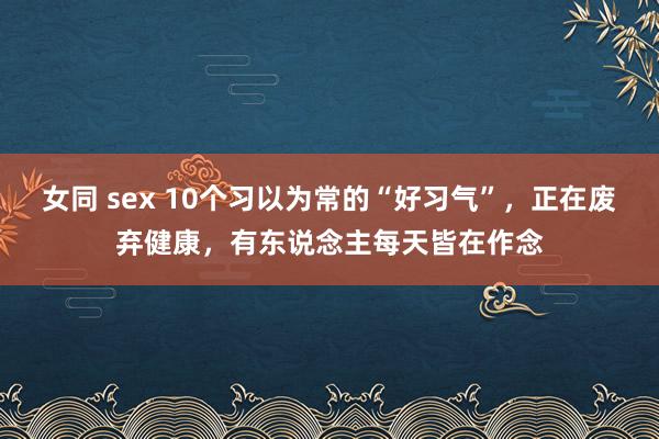 女同 sex 10个习以为常的“好习气”,正在废弃健康,有东说念主每天皆在作念