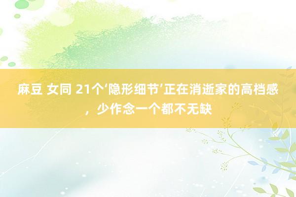 麻豆 女同 21个‘隐形细节’正在消逝家的高档感,少作念一个都不无缺