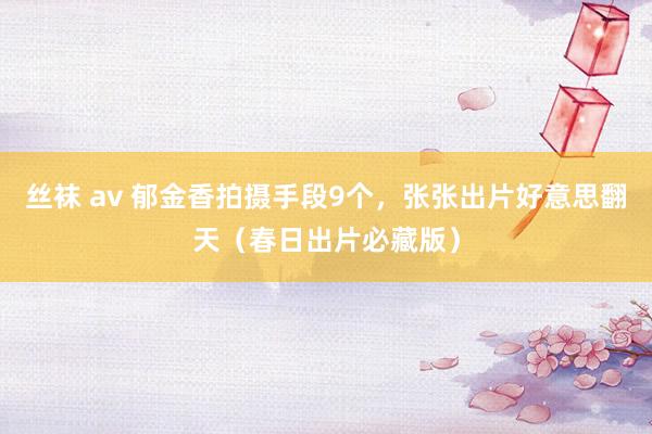 丝袜 av 郁金香拍摄手段9个,张张出片好意思翻天(春日出片必藏版)