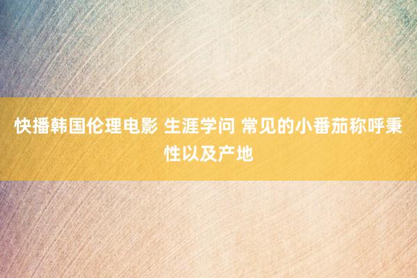 快播韩国伦理电影 生涯学问 常见的小番茄称呼秉性以及产地