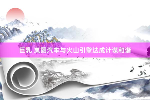 巨乳 岚图汽车与火山引擎达成计谋和谐