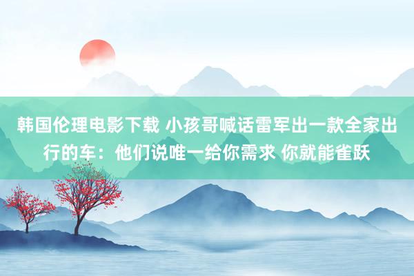 韩国伦理电影下载 小孩哥喊话雷军出一款全家出行的车:他们说唯一给你需求 你就能雀跃