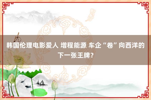 韩国伦理电影爱人 增程能源 车企“卷”向西洋的下一张王牌?
