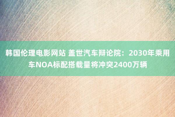 韩国伦理电影网站 盖世汽车辩论院:2030年乘用车NOA标配搭载量将冲突2400万辆