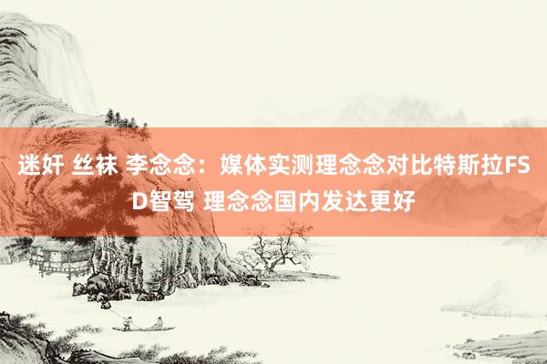 迷奸 丝袜 李念念:媒体实测理念念对比特斯拉FSD智驾 理念念国内发达更好
