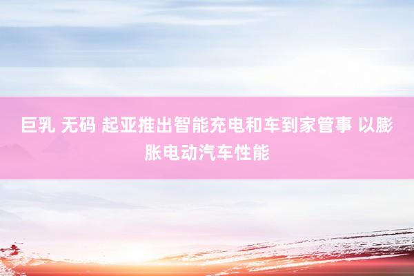 巨乳 无码 起亚推出智能充电和车到家管事 以膨胀电动汽车性能