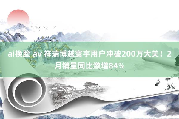 ai换脸 av 祥瑞博越寰宇用户冲破200万大关!2月销量同比激增84%