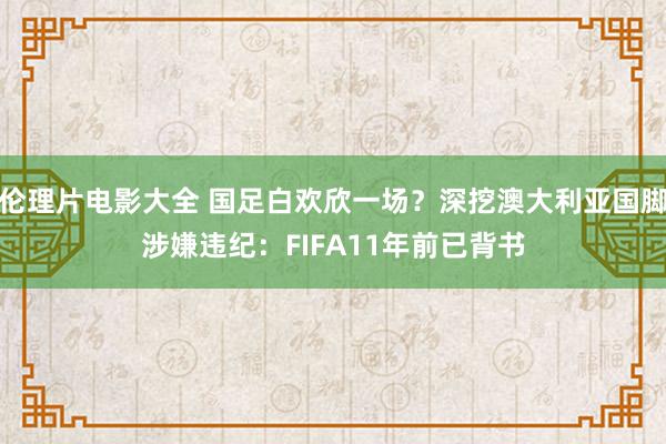 伦理片电影大全 国足白欢欣一场?深挖澳大利亚国脚涉嫌违纪:FIFA11年前已背书
