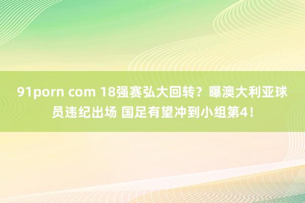 91porn com 18强赛弘大回转?曝澳大利亚球员违纪出场 国足有望冲到小组第4!