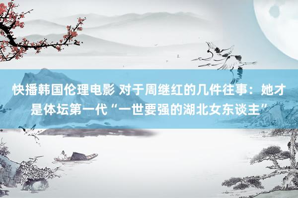 快播韩国伦理电影 对于周继红的几件往事:她才是体坛第一代“一世要强的湖北女东谈主”