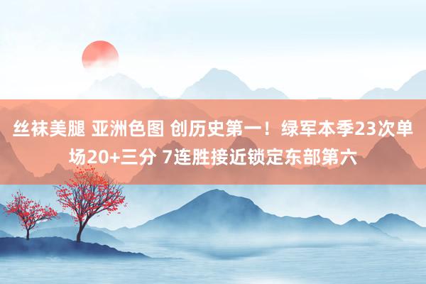 丝袜美腿 亚洲色图 创历史第一!绿军本季23次单场20+三分 7连胜接近锁定东部第六